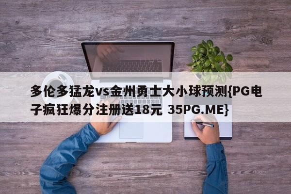 多伦多猛龙vs金州勇士大小球预测{PG电子疯狂爆分注册送18元 35PG.ME}