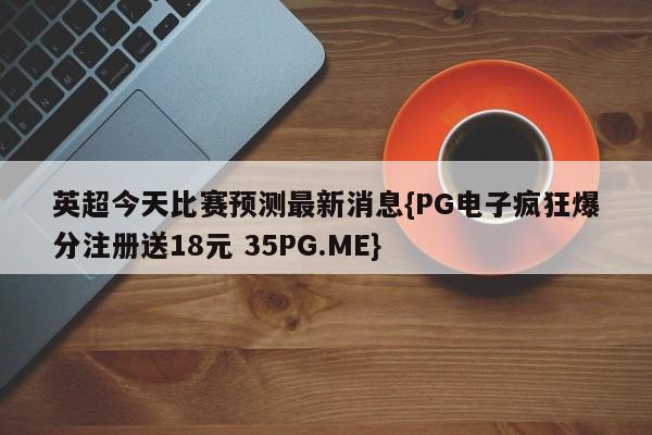 英超今天比赛预测最新消息{PG电子疯狂爆分注册送18元 35PG.ME}