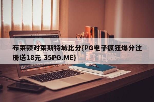 布莱顿对莱斯特城比分{PG电子疯狂爆分注册送18元 35PG.ME}