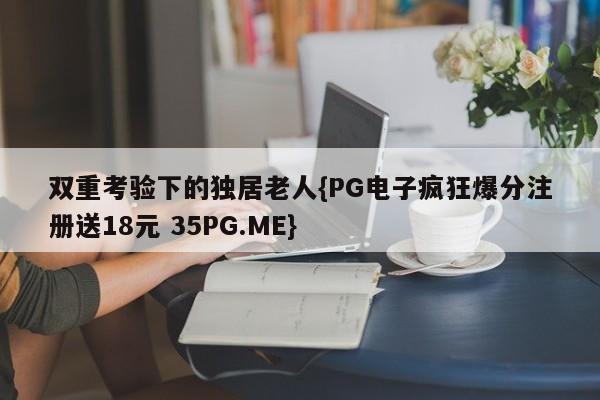 双重考验下的独居老人{PG电子疯狂爆分注册送18元 35PG.ME}