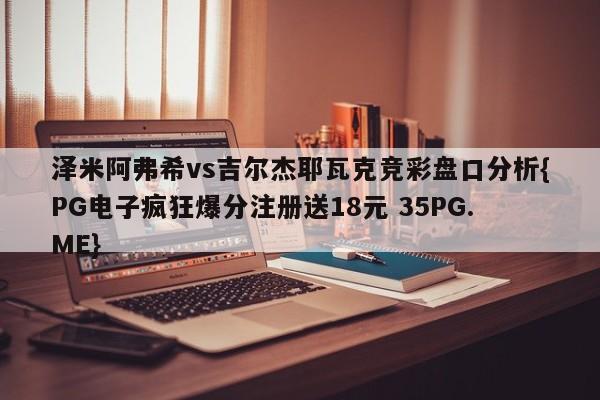 泽米阿弗希vs吉尔杰耶瓦克竞彩盘口分析{PG电子疯狂爆分注册送18元 35PG.ME}