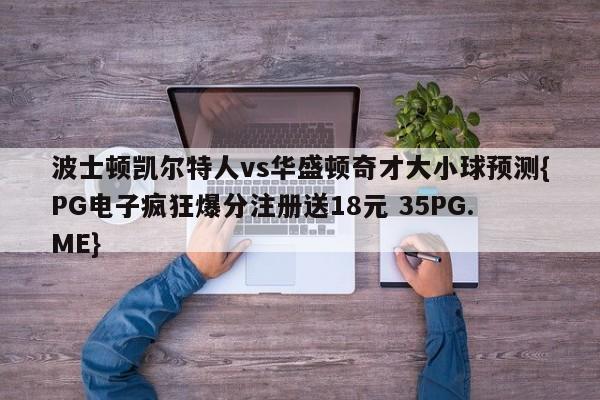波士顿凯尔特人vs华盛顿奇才大小球预测{PG电子疯狂爆分注册送18元 35PG.ME}