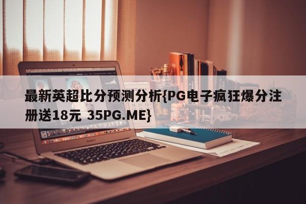 最新英超比分预测分析{PG电子疯狂爆分注册送18元 35PG.ME}