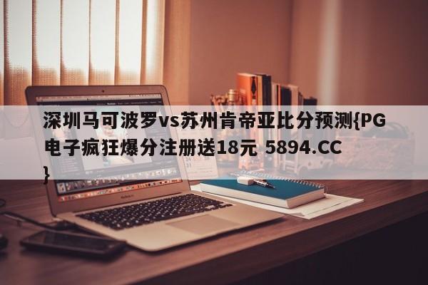 深圳马可波罗vs苏州肯帝亚比分预测{PG电子疯狂爆分注册送18元 5894.CC}