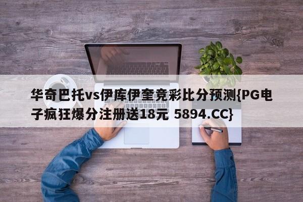 华奇巴托vs伊库伊奎竞彩比分预测{PG电子疯狂爆分注册送18元 5894.CC}