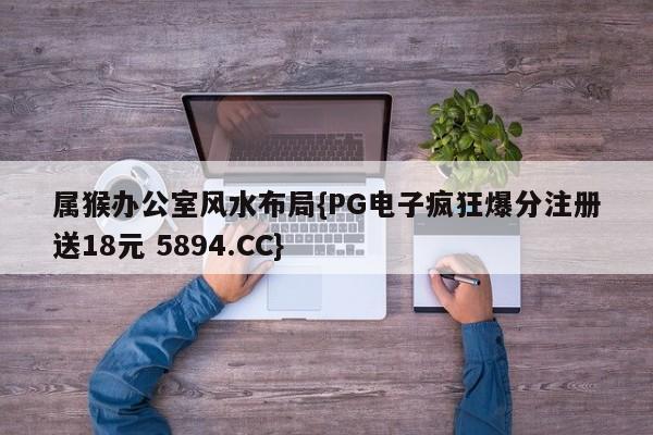 属猴办公室风水布局{PG电子疯狂爆分注册送18元 5894.CC}