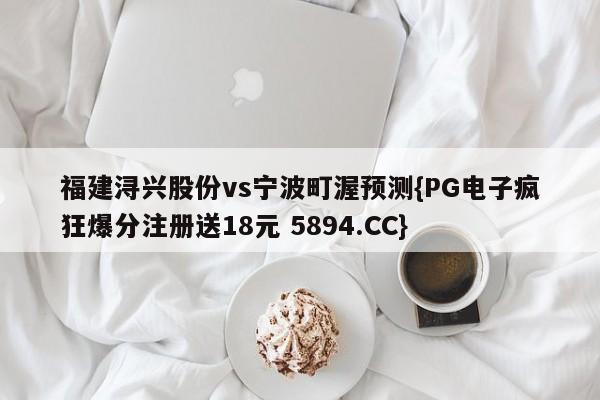 福建浔兴股份vs宁波町渥预测{PG电子疯狂爆分注册送18元 5894.CC}