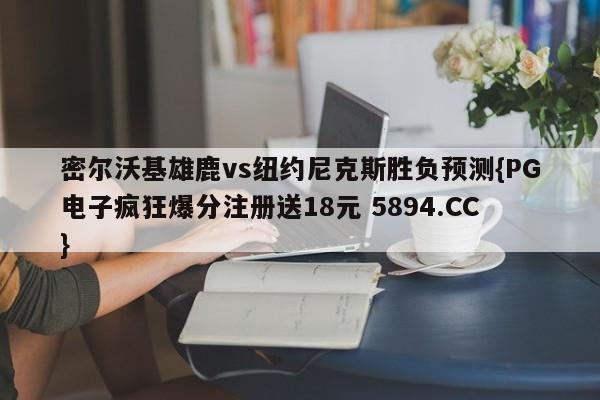 密尔沃基雄鹿vs纽约尼克斯胜负预测{PG电子疯狂爆分注册送18元 5894.CC}