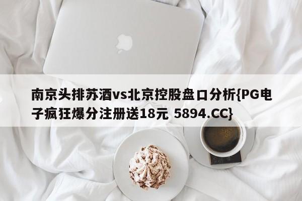 南京头排苏酒vs北京控股盘口分析{PG电子疯狂爆分注册送18元 5894.CC}