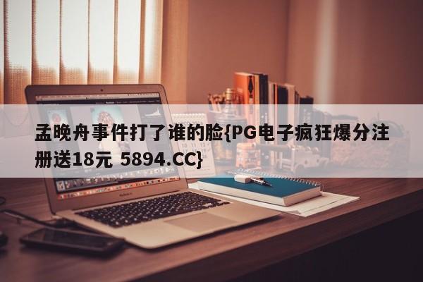 孟晚舟事件打了谁的脸{PG电子疯狂爆分注册送18元 5894.CC}