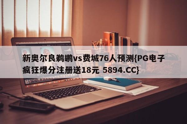 新奥尔良鹈鹕vs费城76人预测{PG电子疯狂爆分注册送18元 5894.CC}