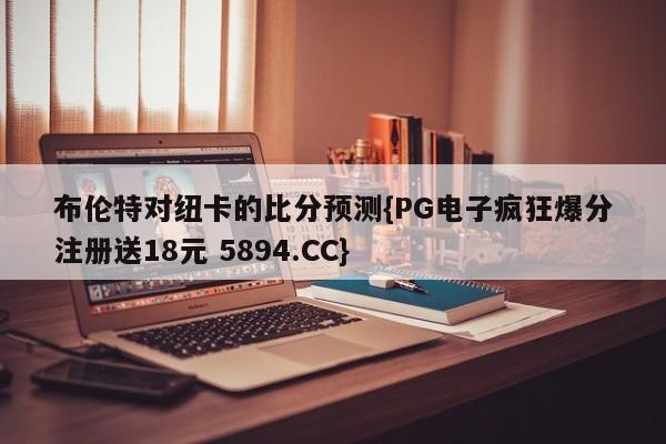 布伦特对纽卡的比分预测{PG电子疯狂爆分注册送18元 5894.CC}