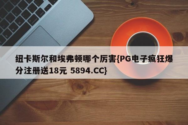 纽卡斯尔和埃弗顿哪个厉害{PG电子疯狂爆分注册送18元 5894.CC}