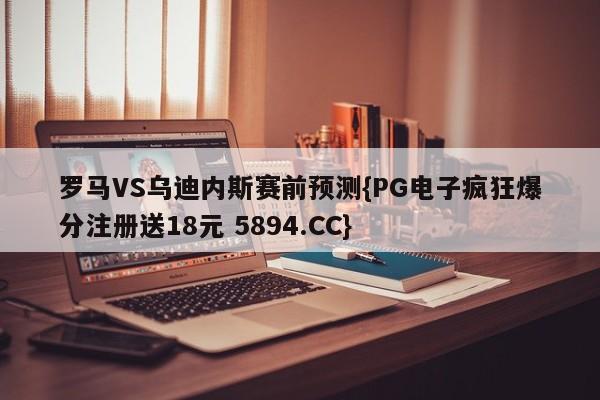 罗马VS乌迪内斯赛前预测{PG电子疯狂爆分注册送18元 5894.CC}