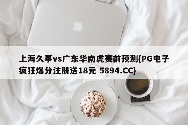 上海久事vs广东华南虎赛前预测{PG电子疯狂爆分注册送18元 5894.CC}