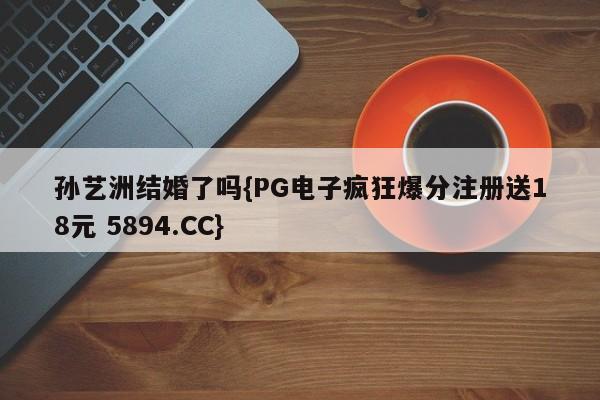 孙艺洲结婚了吗{PG电子疯狂爆分注册送18元 5894.CC}