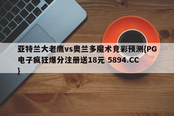 亚特兰大老鹰vs奥兰多魔术竞彩预测{PG电子疯狂爆分注册送18元 5894.CC}