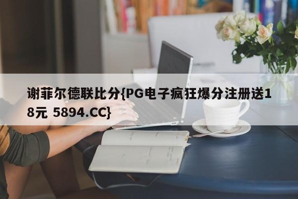 谢菲尔德联比分{PG电子疯狂爆分注册送18元 5894.CC}