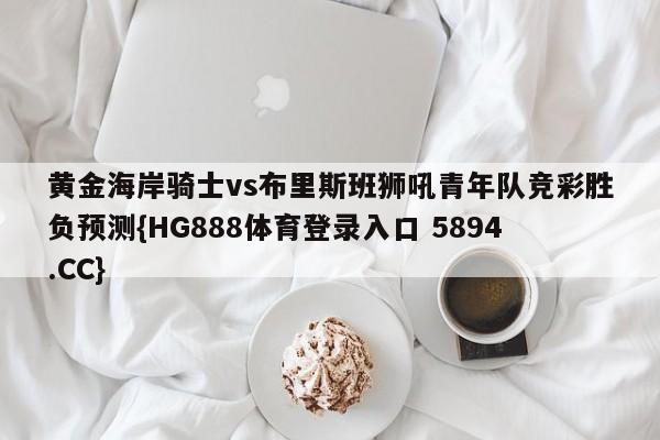 黄金海岸骑士vs布里斯班狮吼青年队竞彩胜负预测{HG888体育登录入口 5894.CC} 黄金海岸骑士vs布里斯班狮吼青年队竞彩胜负预测{HG888体育登录入口 5894.CC}