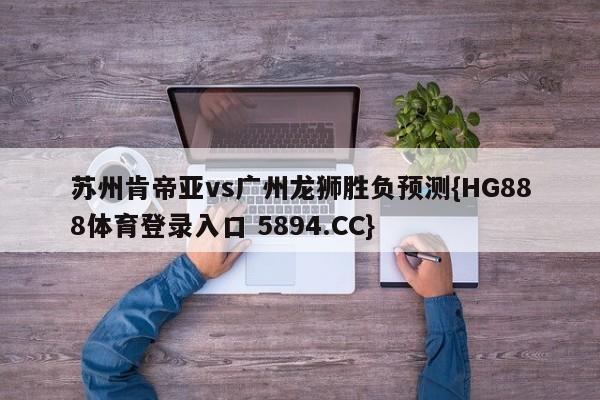 苏州肯帝亚vs广州龙狮胜负预测{HG888体育登录入口 5894.CC}