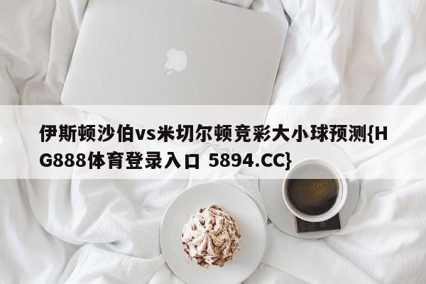 伊斯顿沙伯vs米切尔顿竞彩大小球预测{HG888体育登录入口 5894.CC}