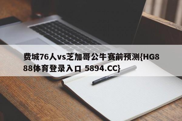 费城76人vs芝加哥公牛赛前预测{HG888体育登录入口 5894.CC}