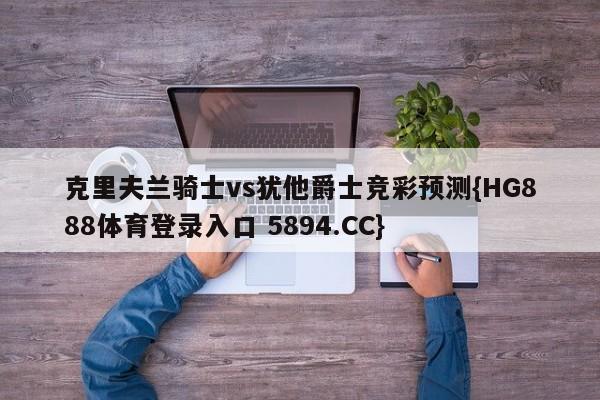 克里夫兰骑士vs犹他爵士竞彩预测{HG888体育登录入口 5894.CC}