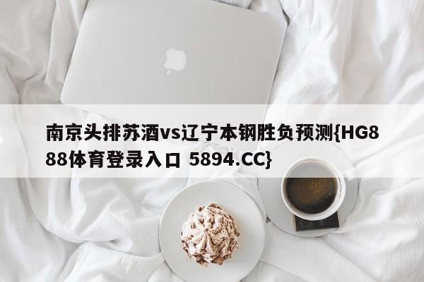 南京头排苏酒vs辽宁本钢胜负预测{HG888体育登录入口 5894.CC}