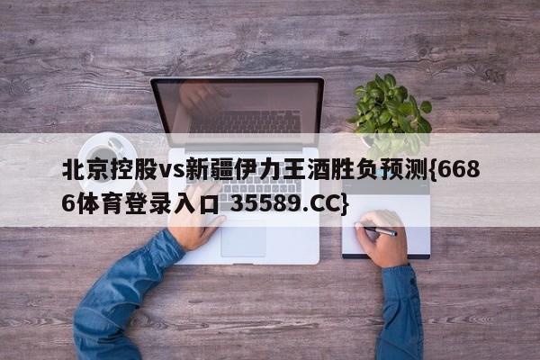 北京控股vs新疆伊力王酒胜负预测{6686体育登录入口 35589.CC}
