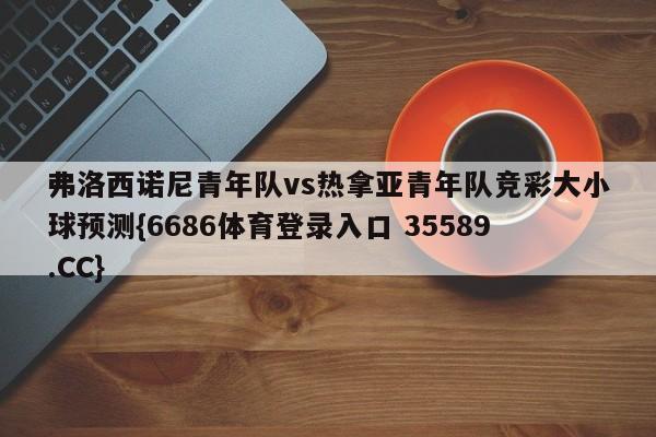 弗洛西诺尼青年队vs热拿亚青年队竞彩大小球预测{6686体育登录入口 35589.CC}