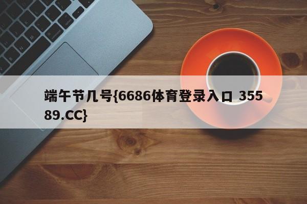 端午节几号{6686体育登录入口 35589.CC}