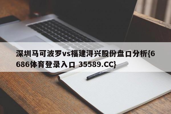 深圳马可波罗vs福建浔兴股份盘口分析{6686体育登录入口 35589.CC}