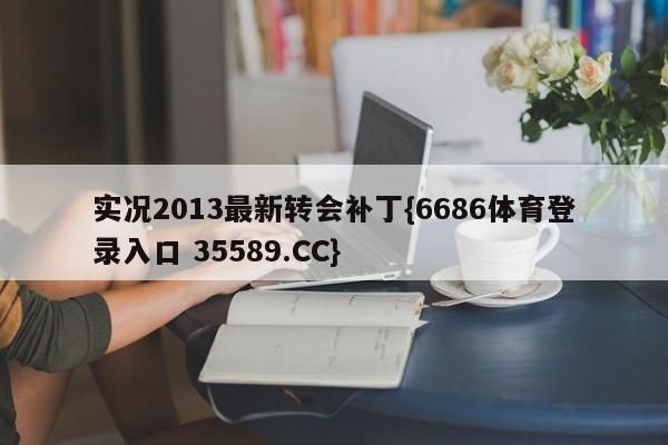 实况2013最新转会补丁{6686体育登录入口 35589.CC}