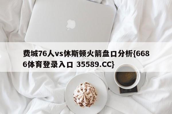 费城76人vs休斯顿火箭盘口分析{6686体育登录入口 35589.CC}