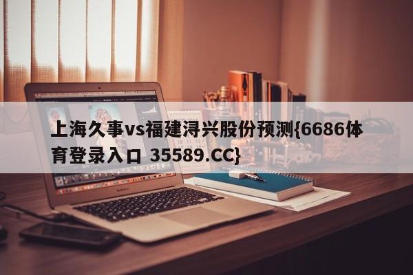 上海久事vs福建浔兴股份预测{6686体育登录入口 35589.CC}
