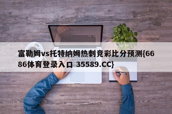 富勒姆vs托特纳姆热刺竞彩比分预测{6686体育登录入口 35589.CC}