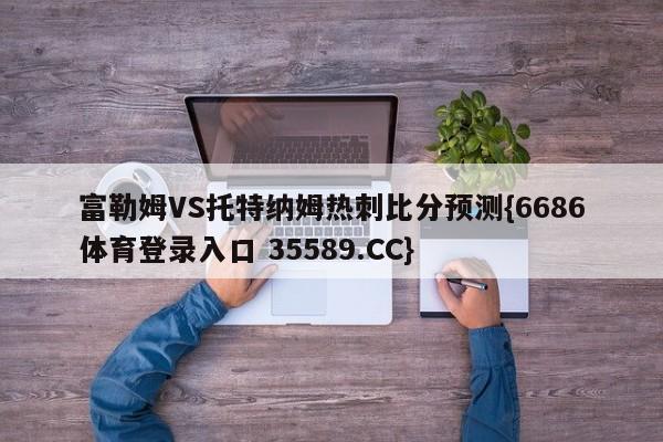 富勒姆VS托特纳姆热刺比分预测{6686体育登录入口 35589.CC}