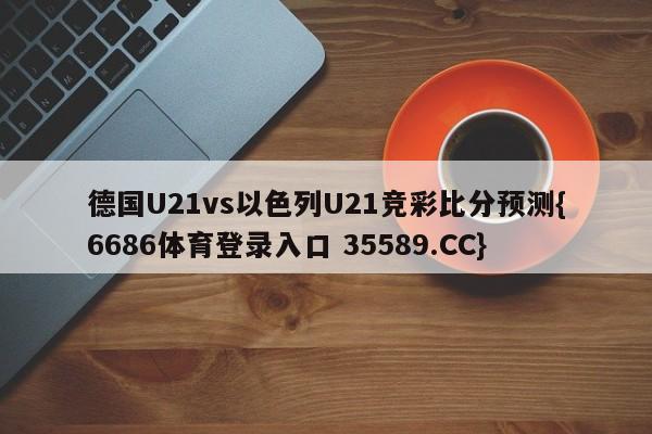 德国U21vs以色列U21竞彩比分预测{6686体育登录入口 35589.CC}