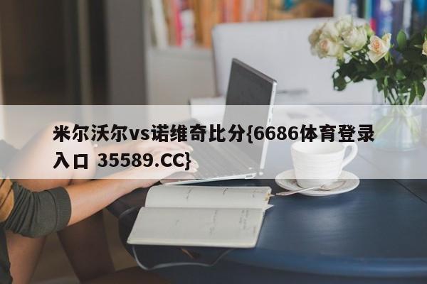 米尔沃尔vs诺维奇比分{6686体育登录入口 35589.CC}