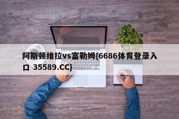 阿斯顿维拉vs富勒姆{6686体育登录入口 35589.CC}