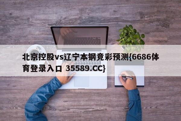 北京控股vs辽宁本钢竞彩预测{6686体育登录入口 35589.CC}