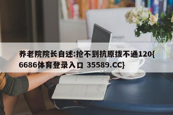 养老院院长自述:抢不到抗原拨不通120{6686体育登录入口 35589.CC}