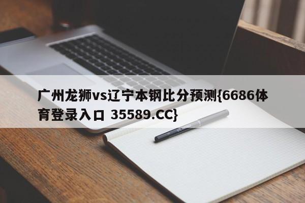 广州龙狮vs辽宁本钢比分预测{6686体育登录入口 35589.CC}