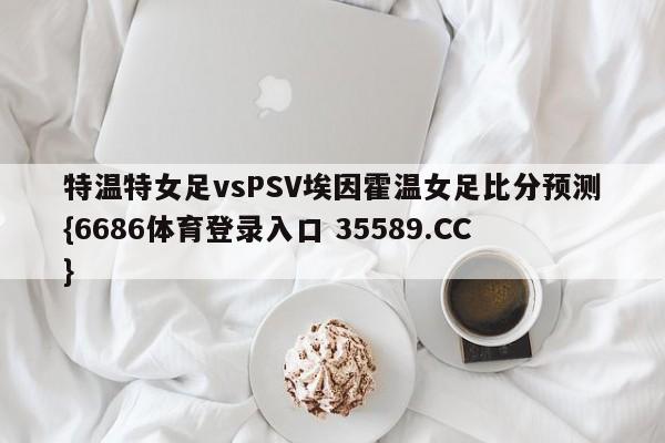 特温特女足vsPSV埃因霍温女足比分预测{6686体育登录入口 35589.CC}