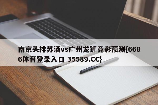 南京头排苏酒vs广州龙狮竞彩预测{6686体育登录入口 35589.CC}