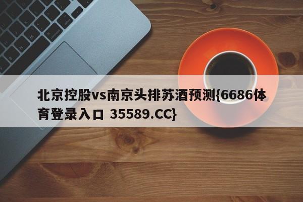 北京控股vs南京头排苏酒预测{6686体育登录入口 35589.CC}