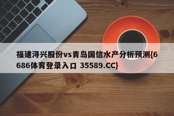 福建浔兴股份vs青岛国信水产分析预测{6686体育登录入口 35589.CC}