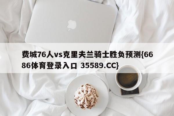 费城76人vs克里夫兰骑士胜负预测{6686体育登录入口 35589.CC}