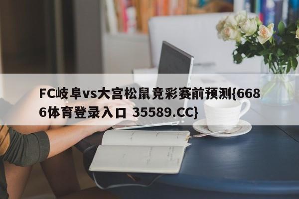 FC岐阜vs大宫松鼠竞彩赛前预测{6686体育登录入口 35589.CC}