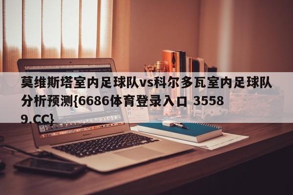 莫维斯塔室内足球队vs科尔多瓦室内足球队分析预测{6686体育登录入口 35589.CC}